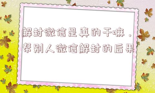 解封微信是真的干嘛，帮别人微信解封的后果