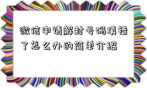 微信申请解封号码填错了怎么办的简单介绍