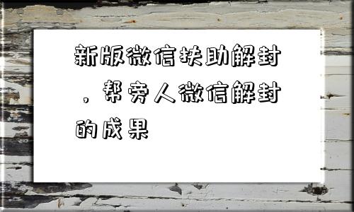 新版微信扶助解封，帮旁人微信解封的成果