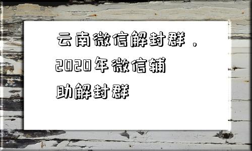 云南微信解封群，2020年微信辅助解封群