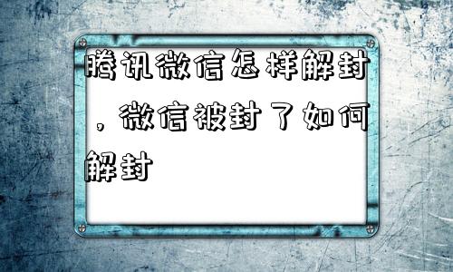 腾讯微信怎样解封，微信被封了如何解封