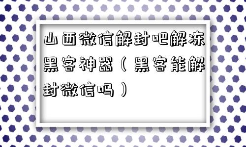 山西微信解封吧解冻黑客神器（黑客能解封微信吗）