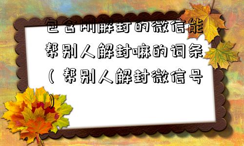 包含刚解封的微信能帮别人解封嘛的词条（帮别人解封微信号）