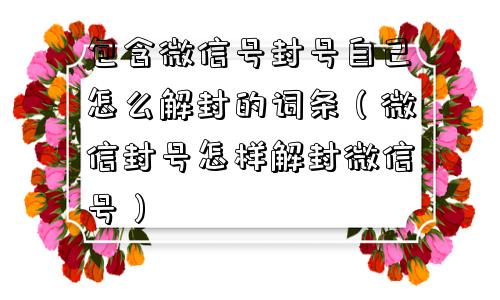 包含微信号封号自己怎么解封的词条（微信封号怎样解封微信号）