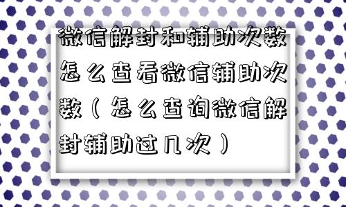 微信解封和辅助次数怎么查看微信辅助次数（怎么查询微信解封辅助过几次）