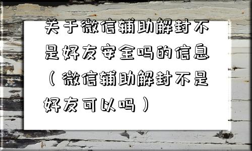 关于微信辅助解封不是好友安全吗的信息（微信辅助解封不是好友可以吗）