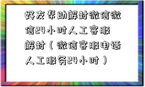 好友帮助解封微信微信24小时人工客服解封（微信客服电话人工服务24小时）