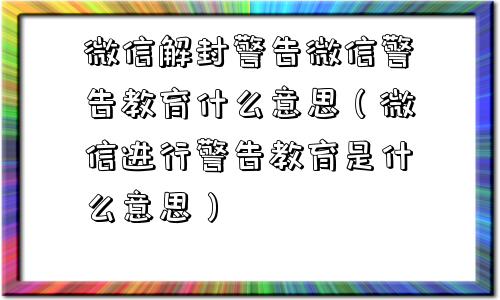 微信解封警告微信警告教育什么意思（微信进行警告教育是什么意思）