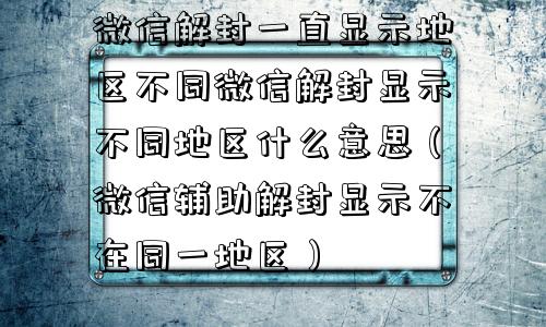 微信解封一直显示地区不同微信解封显示不同地区什么意思（微信辅助解封显示不在同一地区）