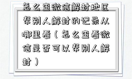 怎么查微信解封地区帮别人解封的记录从哪里看（怎么查看微信是否可以帮别人解封）