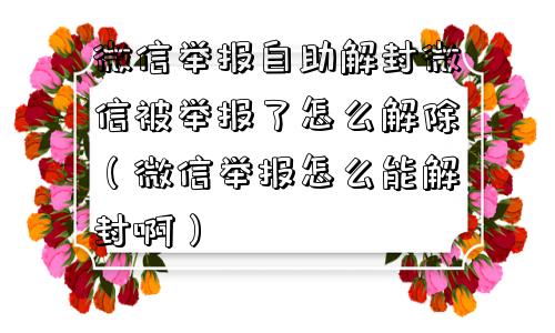 微信举报自助解封微信被举报了怎么解除（微信举报怎么能解封啊）