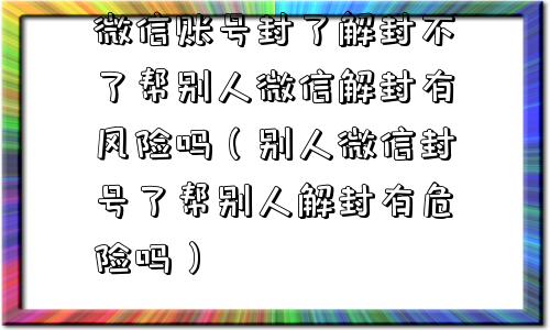 微信账号封了解封不了帮别人微信解封有风险吗（别人微信封号了帮别人解封有危险吗）