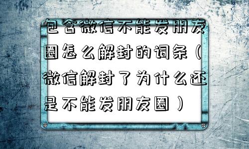 包含微信不能发朋友圈怎么解封的词条（微信解封了为什么还是不能发朋友圈）