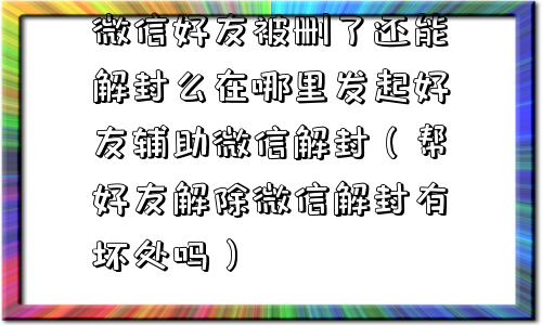 微信好友被删了还能解封么在哪里发起好友辅助微信解封（帮好友解除微信解封有坏处吗）