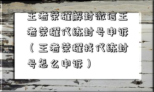 王者荣耀解封微信王者荣耀代练封号申诉（王者荣耀找代练封号怎么申诉）