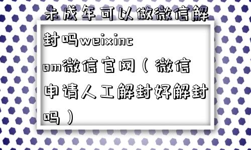 未成年可以做微信解封吗weixincom微信官网（微信申请人工解封好解封吗）