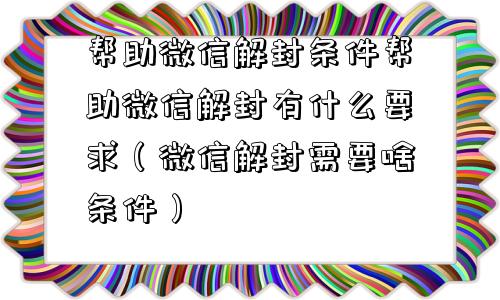 帮助微信解封条件帮助微信解封有什么要求（微信解封需要啥条件）