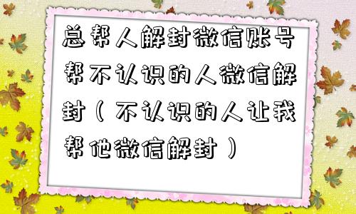 总帮人解封微信账号帮不认识的人微信解封（不认识的人让我帮他微信解封）