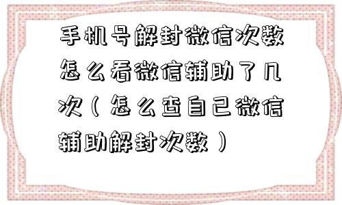 手机号解封微信次数怎么看微信辅助了几次（怎么查自己微信辅助解封次数）