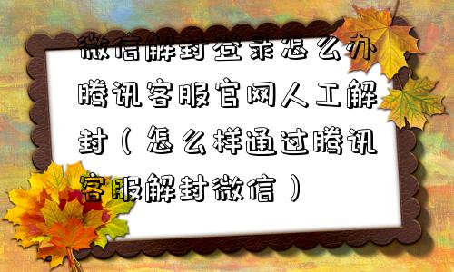 微信解封登录怎么办腾讯客服官网人工解封（怎么样通过腾讯客服解封微信）