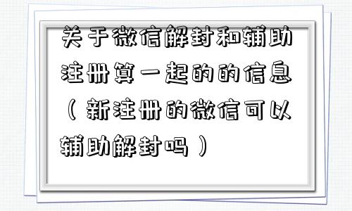 关于微信解封和辅助注册算一起的的信息（新注册的微信可以辅助解封吗）