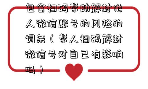 包含扫码帮助解封他人微信账号的风险的词条（帮人扫码解封微信号对自己有影响吗）