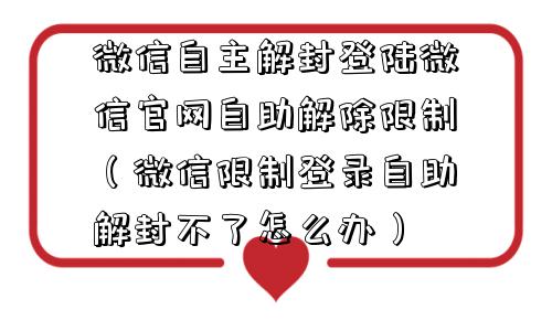 微信自主解封登陆微信官网自助解除限制（微信限制登录自助解封不了怎么办）