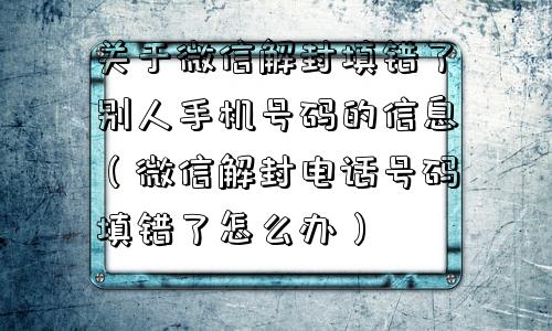 关于微信解封填错了别人手机号码的信息（微信解封电话号码填错了怎么办）