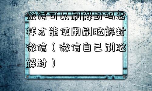 微信可以刷解封吗怎样才能使用刷脸解封微信（微信自己刷脸解封）