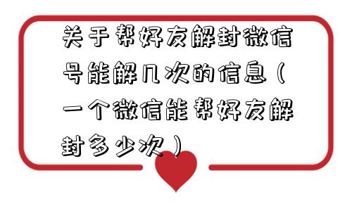 关于帮好友解封微信号能解几次的信息（一个微信能帮好友解封多少次）