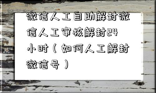 微信人工自助解封微信人工审核解封24小时（如何人工解封微信号）