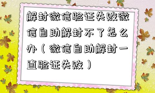 解封微信验证失败微信自助解封不了怎么办（微信自助解封一直验证失败）