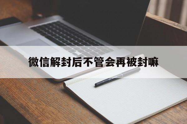 微信解封后不管会再被封嘛（微信解封完会不会再封）