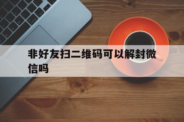 非好友扫二维码可以解封微信吗（微信解封的二维码可以扫码）