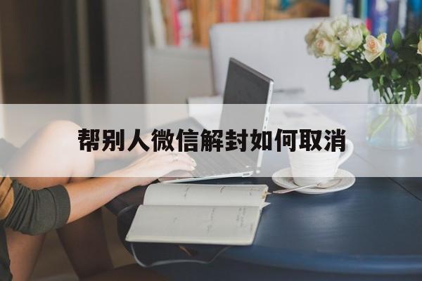 帮别人微信解封如何取消（微信让别人解封怎么取消）