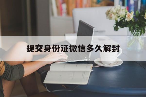 提交身份证微信多久解封（微信申请解封多长时间内可以解封?）