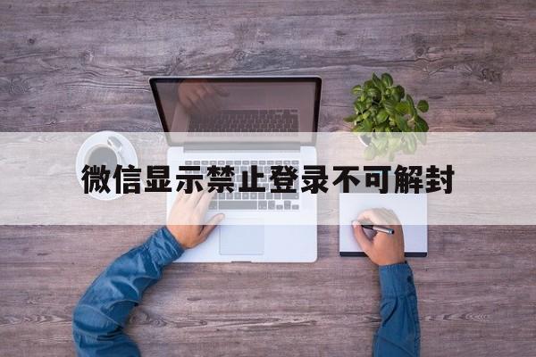 微信显示禁止登录不可解封（微信被禁止登录不可解封怎么办）