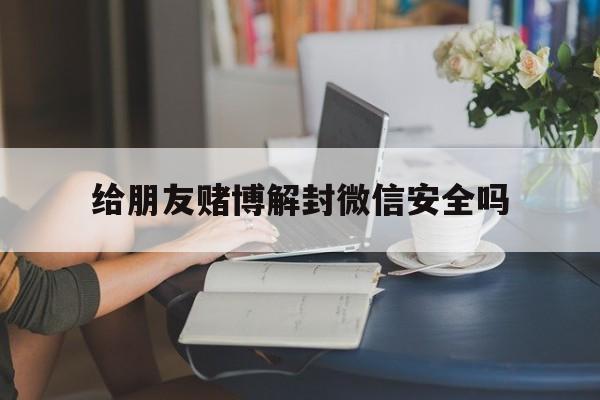 给朋友赌博解封微信安全吗（帮好友微信赌博解封的影响）