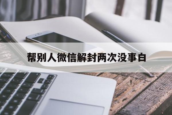 帮别人微信解封两次没事白（帮别人解封微信可以解封几次）