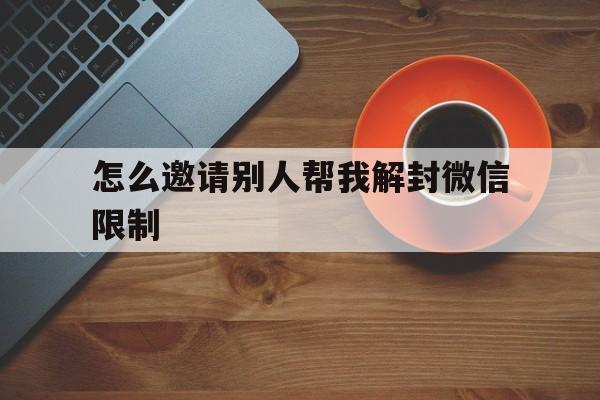 怎么邀请别人帮我解封微信限制（怎么邀请别人解封微信账号）