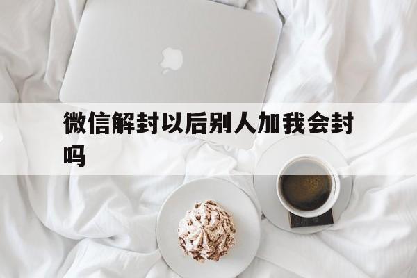 微信解封以后别人加我会封吗（微信帮别人解封自己的号会不会封）