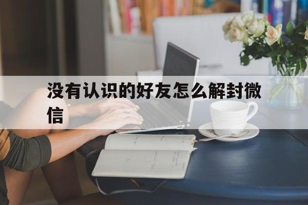 没有认识的好友怎么解封微信（微信好友不认识怎么解封）