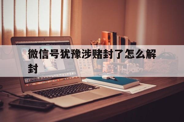 微信号犹豫涉赌封了怎么解封（微信账号赌博封了怎么办）