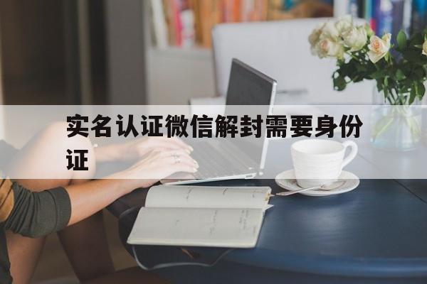 实名认证微信解封需要身份证（微信是别人实名,解封需要身份证该怎么办）