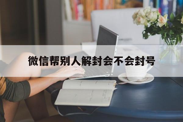 微信帮别人解封会不会封号（微信因为帮别人解封自己封号）