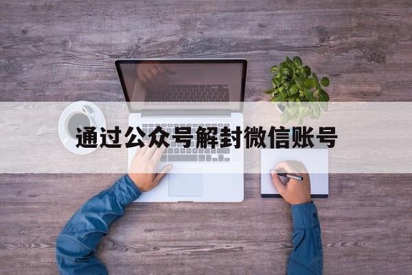 通过公众号解封微信账号（微信公众号怎么解封账号）