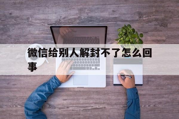 微信给别人解封不了怎么回事（微信帮别人解封不了怎么回事）