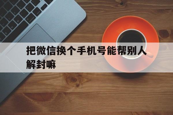 把微信换个手机号能帮别人解封嘛（微信好友帮忙解封的手机号怎么换）