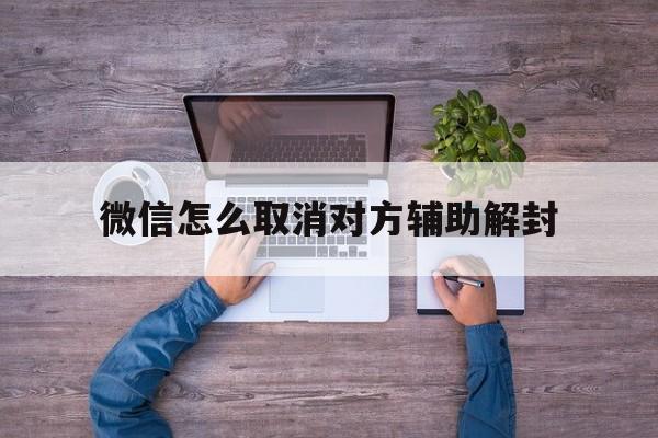 微信怎么取消对方辅助解封（微信如何取消辅助解封）