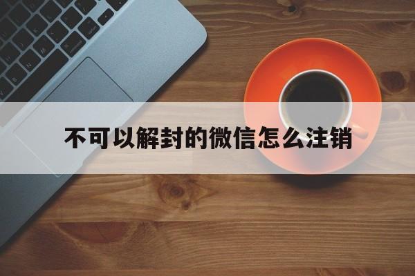 不可以解封的微信怎么注销（微信号不能解封怎么注销）